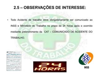 • Todo Acidente de trabalho deve obrigatoriamente ser comunicado ao
INSS e Ministério do Trabalho no prazo de 24 horas após o ocorrido
mediante preenchimento da CAT – COMUNICADO DE ACIDENTE DO
TRABALHO.
2.5 – OBSERVAÇÕES DE INTERESSE:
 