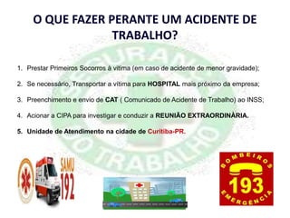 O QUE FAZER PERANTE UM ACIDENTE DE
TRABALHO?
1. Prestar Primeiros Socorros à vitima (em caso de acidente de menor gravidade);
2. Se necessário, Transportar a vítima para HOSPITAL mais próximo da empresa;
3. Preenchimento e envio de CAT ( Comunicado de Acidente de Trabalho) ao INSS;
4. Acionar a CIPA para investigar e conduzir a REUNIÃO EXTRAORDINÀRIA.
5. Unidade de Atendimento na cidade de Curitiba-PR.
 