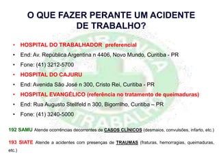 192 SAMU Atende ocorrências decorrentes de CASOS CLÍNICOS (desmaios, convulsões, infarto, etc.)
193 SIATE Atende a acidentes com presenças de TRAUMAS (fraturas, hemorragias, queimaduras,
etc.)
O QUE FAZER PERANTE UM ACIDENTE
DE TRABALHO?
• HOSPITAL DO TRABALHADOR preferencial
• End: Av. República Argentina n 4406, Novo Mundo, Curitiba - PR
• Fone: (41) 3212-5700
• HOSPITAL DO CAJURU
• End: Avenida São José n 300, Cristo Rei, Curitiba - PR
• HOSPITAL EVANGÉLICO (referência no tratamento de queimaduras)
• End: Rua Augusto Stellfeld n 300, Bigorrilho, Curitiba – PR
• Fone: (41) 3240-5000
 