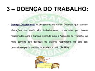 3 – DOENÇA DO TRABALHO:
• Doença Ocupacional é designação de varias Doenças que causam
alterações na saúde dos trabalhadores, provocadas por fatores
relacionados com a Função Exercida e/ou o Ambiente de Trabalho. As
mais comuns são doenças do sistema respiratório, da pele (ex:
dermatite) e perda auditiva induzida por ruído (PAIRO).
 