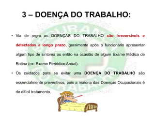 3 – DOENÇA DO TRABALHO:
• Via de regra as DOENÇAS DO TRABALHO são irreversíveis e
detectadas a longo prazo, geralmente após o funcionário apresentar
algum tipo de sintoma ou então na ocasião de algum Exame Médico de
Rotina (ex: Exame Periódico Anual).
• Os cuidados para se evitar uma DOENÇA DO TRABALHO são
essencialmente preventivos, pois a maioria das Doenças Ocupacionais é
de difícil tratamento.
 