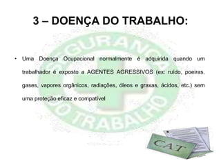3 – DOENÇA DO TRABALHO:
• Uma Doença Ocupacional normalmente é adquirida quando um
trabalhador é exposto a AGENTES AGRESSIVOS (ex: ruído, poeiras,
gases, vapores orgânicos, radiações, óleos e graxas, ácidos, etc.) sem
uma proteção eficaz e compatível
 