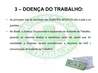 3 – DOENÇA DO TRABALHO:
• As principais vias de absorção dos AGENTES NOCÍVOS são a pele e os
pulmões...
• No Brasil, a Doença Ocupacional é equiparada ao Acidente de Trabalho,
gerando os mesmos direitos e benefícios como tal, assim que for
constatada a Empresa deverá providenciar a abertura da CAT (
comunicação de Acidente de Trabalho).
 