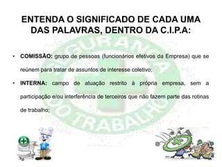 ENTENDA O SIGNIFICADO DE CADA UMA
DAS PALAVRAS, DENTRO DA C.I.P.A:
• COMISSÃO: grupo de pessoas (funcionários efetivos da Empresa) que se
reúnem para tratar de assuntos de interesse coletivo;
• INTERNA: campo de atuação restrito à própria empresa, sem a
participação e/ou interferência de terceiros que não fazem parte das rotinas
de trabalho;
 