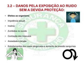 3.2 – DANOS PELA EXPOSIÇÃO AO RUIDO
SEM A DEVIDA PROTEÇÃO:
• Efeitos ao organismo
• Impotência sexual
• Insônia
• Zumbidos no ouvido
• Contração dos músculos
• Ansiedade e tensão
• Estreitamentos dos vasos sanguíneos e aumento da pressão sanguínea
 