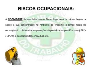 RISCOS OCUPACIONAIS:
A NOCIVIDADE de um determinado Risco dependerá de vários fatores, a
saber: a sua concentração no Ambiente de Trabalho, o tempo médio de
exposição do colaborador, as proteções disponibilizadas pela Empresa ( EPI's
/ EPC's), a susceptibilidade individual, etc.
 