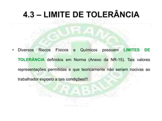 4.3 – LIMITE DE TOLERÂNCIA
• Diversos Riscos Físicos e Químicos possuem LIMITES DE
TOLERÂNCIA definidos em Norma (Anexo da NR-15). Tais valores
representações permitidas e que teoricamente não seriam nocivas ao
trabalhador exposto a tais condições!!!
 