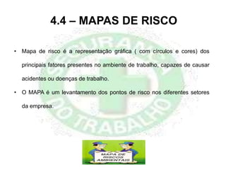 4.4 – MAPAS DE RISCO
• Mapa de risco é a representação gráfica ( com círculos e cores) dos
principais fatores presentes no ambiente de trabalho, capazes de causar
acidentes ou doenças de trabalho.
• O MAPA é um levantamento dos pontos de risco nos diferentes setores
da empresa.
 