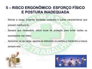 • Revise a carga, evitando bordadas cortantes e outras características que
possam machuca-lo.
• Sempre que necessário, utilize luvas de proteção para evitar cortes ou
escoriações nas mãos.
• Aproxime- se da carga, agache-se dobrando os joelhos e mantenha a coluna
sempre reta.
5 – RISCO ERGONÔMICO: ESFORÇO FÍSICO
E POSTURA INADEQUADA
 