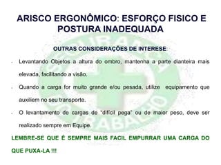 OUTRAS CONSIDERAÇÕES DE INTERESE:
• Levantando Objetos a altura do ombro, mantenha a parte dianteira mais
elevada, facilitando a visão.
• Quando a carga for muito grande e/ou pesada, utilize equipamento que
auxiliem no seu transporte.
• O levantamento de cargas de “difícil pega” ou de maior peso, deve ser
realizado sempre em Equipe.
LEMBRE-SE QUE É SEMPRE MAIS FACIL EMPURRAR UMA CARGA DO
QUE PUXA-LA !!!
ARISCO ERGONÔMICO: ESFORÇO FISICO E
POSTURA INADEQUADA
 