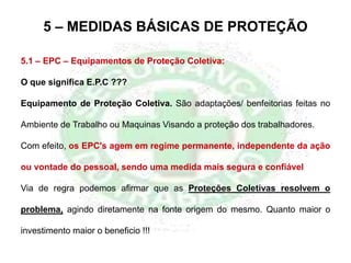 5.1 – EPC – Equipamentos de Proteção Coletiva:
O que significa E.P.C ???
Equipamento de Proteção Coletiva. São adaptações/ benfeitorias feitas no
Ambiente de Trabalho ou Maquinas Visando a proteção dos trabalhadores.
Com efeito, os EPC's agem em regime permanente, independente da ação
ou vontade do pessoal, sendo uma medida mais segura e confiável
Via de regra podemos afirmar que as Proteções Coletivas resolvem o
problema, agindo diretamente na fonte origem do mesmo. Quanto maior o
investimento maior o beneficio !!!
5 – MEDIDAS BÁSICAS DE PROTEÇÃO
 