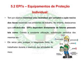 5.2 EPI's – Equipamentos de Proteção
Individual:
• Tem por objetivo minimizar e/ou neutralizar por completo a ação nociva
dos riscos existentes nos ambientes de trabalho. No entanto, destacamos
que a eficácia dos EPI’s dependem diretamente de fatores pessoais
tais como: Correta e constante utilização, substituição periódica dos
mesmos etc.
• Ele serve para proteger a integridade física do
trabalhador durante o exercício das atividades de
risco;
 