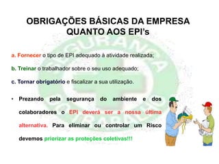 OBRIGAÇÕES BÁSICAS DA EMPRESA
QUANTO AOS EPI’s
a. Fornecer o tipo de EPI adequado à atividade realizada;
b. Treinar o trabalhador sobre o seu uso adequado;
c. Tornar obrigatório e fiscalizar a sua utilização.
• Prezando pela segurança do ambiente e dos
colaboradores o EPI deverá ser a nossa última
alternativa. Para eliminar ou controlar um Risco
devemos priorizar as proteções coletivas!!!
 