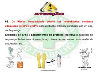 PS: Os Riscos Ocupacionais podem ser neutralizados mediante
adequação de EPC's e EPI's após avaliação criteriosa conduzida por um Eng.
de Segurança.
Exemplos de EPI's ( Equipamentos de proteção Individual): capacete de
segurança, botina com biqueira de aço, luvas de pvc, napas, luvas malha de
aço, óculos, etc.
 