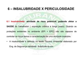 6 – INSALUBRIDADE X PERICULOSIDADE
6.1 Insalubridade: atividade de risco potencial, podendo afetar a
SAÚDE do trabalhador ( exposição crônica a longo prazo). Quando as
proteções existentes no ambiente (EPI + EPC) não são capazes de
controlar os riscos temos a caracterização de uma atividade insalubre.
• A insalubridade é definida no laudo Técnico Ambiental elaborado por
Eng. de Segurança habilitado. Subdivide-se em:
 