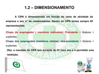 1.2 – DIMENSIONAMENTO
Chapa do empregador ( membros indicados): Presidente + titulares +
suplentes;
Chapa dos empregados (membros eleitos): vice-presidente + titulares +
suplentes.
Obs. o mandato da CIPA tem duração de 01 (um) ano e é permitido uma
reeleição.
A CIPA é dimensionada em função do ramo de atividade da
empresa e seu n° de colaboradores. Dentro da CIPA temos sempre 02
representações:
 