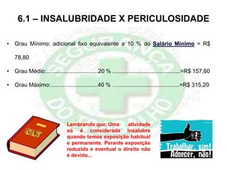 6.1 – INSALUBRIDADE X PERICULOSIDADE
• Grau Mínimo: adicional fixo equivalente a 10 % do Salário Mínimo = R$
78,80
• Grau Médio:.................................20 % ...........................................=R$ 157,60
• Grau Máximo:..............................40 % ….......................................=R$ 315,20
Lembrando que: Uma atividade
só é considerada insalubre
quando temos exposição habitual
e permanente. Perante exposição
reduzida e eventual o direito não
é devido...
 