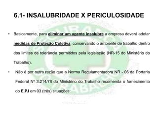6.1- INSALUBRIDADE X PERICULOSIDADE
• Basicamente, para eliminar um agente insalubre a empresa deverá adotar
medidas de Proteção Coletiva, conservando o ambiente de trabalho dentro
dos limites de tolerância permitidos pela legislação (NR-15 do Ministério do
Trabalho).
• Não é por outra razão que a Norma Regulamentadora NR - 06 da Portaria
Federal Nº 3.214/78 do Ministério do Trabalho recomenda o fornecimento
do E.P.I em 03 (três) situações:
 
