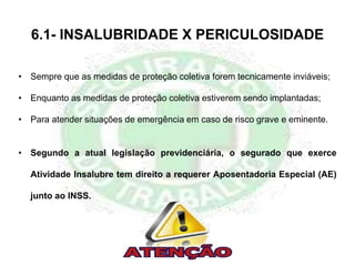 6.1- INSALUBRIDADE X PERICULOSIDADE
• Sempre que as medidas de proteção coletiva forem tecnicamente inviáveis;
• Enquanto as medidas de proteção coletiva estiverem sendo implantadas;
• Para atender situações de emergência em caso de risco grave e eminente.
• Segundo a atual legislação previdenciária, o segurado que exerce
Atividade Insalubre tem direito a requerer Aposentadoria Especial (AE)
junto ao INSS.
 