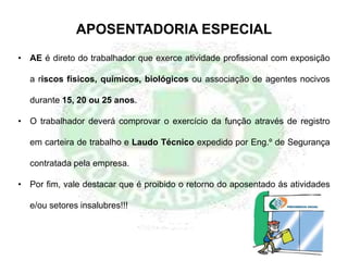 • AE é direto do trabalhador que exerce atividade profissional com exposição
a riscos físicos, químicos, biológicos ou associação de agentes nocivos
durante 15, 20 ou 25 anos.
• O trabalhador deverá comprovar o exercício da função através de registro
em carteira de trabalho e Laudo Técnico expedido por Eng.º de Segurança
contratada pela empresa.
• Por fim, vale destacar que é proibido o retorno do aposentado ás atividades
e/ou setores insalubres!!!
APOSENTADORIA ESPECIAL
 