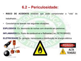 6.2 – Periculosidade:
• RISCO DE ACIDENTE imediato que pode comprometer a ''vida” do
trabalhador....
• Caracteriza-se apenas nas seguintes situações;
EXPLOSIVOS Ex. desmonte de rochas com dinamite em pedreiras;
INFLAMAVEIS Ex. Posto de combustível e Refinarias ( ex: PETROBRAS);
ELETRICIDADE Ex. geração, transmissão e distribuição de energia elétrica
 