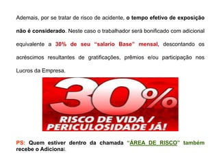 PS: Quem estiver dentro da chamada “ÁREA DE RISCO” também
recebe o Adicional.
Ademais, por se tratar de risco de acidente, o tempo efetivo de exposição
não é considerado. Neste caso o trabalhador será bonificado com adicional
equivalente a 30% de seu “salario Base” mensal, descontando os
acréscimos resultantes de gratificações, prêmios e/ou participação nos
Lucros da Empresa.
 