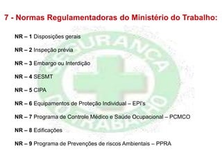 7 - Normas Regulamentadoras do Ministério do Trabalho:
NR – 1 Disposições gerais
NR – 2 Inspeção prévia
NR – 3 Embargo ou Interdição
NR – 4 SESMT
NR – 5 CIPA
NR – 6 Equipamentos de Proteção Individual – EPI's
NR – 7 Programa de Controle Médico e Saúde Ocupacional – PCMCO
NR – 8 Edificações
NR – 9 Programa de Prevenções de riscos Ambientais – PPRA
 