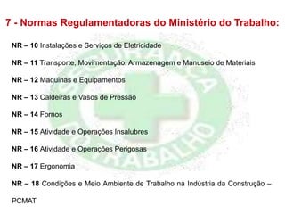 7 - Normas Regulamentadoras do Ministério do Trabalho:
NR – 10 Instalações e Serviços de Eletricidade
NR – 11 Transporte, Movimentação, Armazenagem e Manuseio de Materiais
NR – 12 Maquinas e Equipamentos
NR – 13 Caldeiras e Vasos de Pressão
NR – 14 Fornos
NR – 15 Atividade e Operações Insalubres
NR – 16 Atividade e Operações Perigosas
NR – 17 Ergonomia
NR – 18 Condições e Meio Ambiente de Trabalho na Indústria da Construção –
PCMAT
 