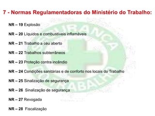 NR – 19 Explosão
NR – 20 Líquidos e combustíveis inflamáveis
NR – 21 Trabalho a céu aberto
NR – 22 Trabalhos subterrâneos
NR – 23 Proteção contra incêndio
NR – 24 Condições sanitárias e de conforto nos locais do Trabalho
NR – 25 Sinalização de segurança
NR – 26 Sinalização de segurança
NR – 27 Revogada
NR – 28 Fiscalização
7 - Normas Regulamentadoras do Ministério do Trabalho:
 