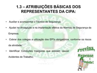 1.3 – ATRIBUIÇÕES BÁSICAS DOS
REPRESENTANTES DA CIPA:
• Identificar Condições Inseguras que possam causar
Acidentes de Trabalho;
• Auxiliar e acompanhar o Técnico de Segurança;
• Ajudar na divulgação e na implantação efetiva da Normas de Segurança da
Empresa;
• Cobrar dos colegas a utilização dos EPI's obrigatórios, conforme os riscos
da atividade;
 