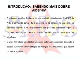 INTRODUÇÃO: SABENDO MAIS DOBRE
AIDS/HIV
• A sigla Aids significa Síndrome da Imunodeficiência Adquirida. O VIRUS da
Aids é conhecido como HIV e encontra-se no sangue, no esperma, na
secreção vaginal e no leite materno das pessoas infectadas. Após o
contágio, em alguns casos a doença demora até 10 anos para se
manifestar.
• O vírus HIV ataca os glóbulos brancos ( sistema imunológico), deixando a
pessoa vulnerável á manifestação de doenças (ex; pneumonia) que podem
complicar a saúde
 