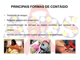 PRINCIPAIS FORMAS DE CONTÁGIO
• Transfusão de sangue;
• Relações sexuais sem preservativo
• Compartilhamento de seringas ou objetos cortantes com resíduos de
sangue;
• De mãe para filho durante o parto/ gestação ou amamentação.
 