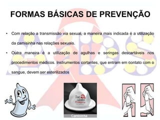 FORMAS BÁSICAS DE PREVENÇÃO
• Com relação a transmissão via sexual, a maneira mais indicada é a utilização
da camisinha nas relações sexuais.
• Outra maneira é a utilização de agulhas e seringas descartáveis nos
procedimentos médicos. Instrumentos cortantes, que entram em contato com o
sangue, devem ser esterilizados
 