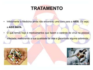 TRATAMENTO
• Infelizmente a Medicina ainda não encontrou uma cura para a AIDS. Ou seja,
a AIDS MATA.
• O que temos hoje é medicamentos que fazem o controle do vírus na pessoa
infectada, melhorando a sua qualidade de vida e garantindo alguma sobrevida.
 