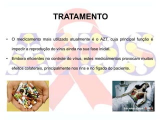 TRATAMENTO
• O medicamento mais utilizado atualmente é o AZT, cuja principal função é
impedir a reprodução do vírus ainda na sua fase inicial.
• Embora eficientes no controle do vírus, estes medicamentos provocam muitos
efeitos colaterais, principalmente nos rins e no fígado do paciente.
 