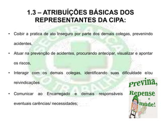 1.3 – ATRIBUÍÇÕES BÁSICAS DOS
REPRESENTANTES DA CIPA:
• Coibir a pratica de ato Inseguro por parte dos demais colegas, prevenindo
acidentes,
• Atuar na prevenção de acidentes, procurando antecipar, visualizar e apontar
os riscos,
• Interagir com os demais colegas, identificando suas dificuldade e/ou
reivindicações
• Comunicar ao Encarregado e demais responsáveis
eventuais carências/ necessidades;
 