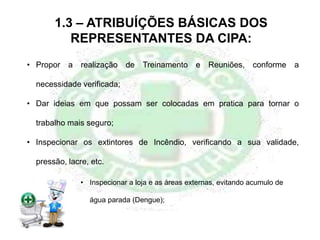 1.3 – ATRIBUÍÇÕES BÁSICAS DOS
REPRESENTANTES DA CIPA:
• Propor a realização de Treinamento e Reuniões, conforme a
necessidade verificada;
• Dar ideias em que possam ser colocadas em pratica para tornar o
trabalho mais seguro;
• Inspecionar os extintores de Incêndio, verificando a sua validade,
pressão, lacre, etc.
• Inspecionar a loja e as áreas externas, evitando acumulo de
água parada (Dengue);
 