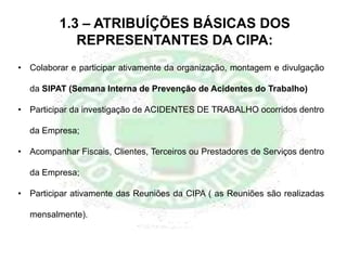 1.3 – ATRIBUÍÇÕES BÁSICAS DOS
REPRESENTANTES DA CIPA:
• Colaborar e participar ativamente da organização, montagem e divulgação
da SIPAT (Semana Interna de Prevenção de Acidentes do Trabalho)
• Participar da investigação de ACIDENTES DE TRABALHO ocorridos dentro
da Empresa;
• Acompanhar Fiscais, Clientes, Terceiros ou Prestadores de Serviços dentro
da Empresa;
• Participar ativamente das Reuniões da CIPA ( as Reuniões são realizadas
mensalmente).
 