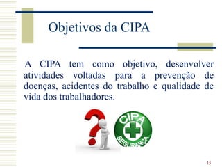 15
Objetivos da CIPA
A CIPA tem como objetivo, desenvolver
atividades voltadas para a prevenção de
doenças, acidentes do t...
