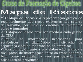  O Mapa de Riscos é a representação gráfica do
reconhecimento dos riscos existentes nos setores
de trabalho, por meio de círculos de diferentes
cores e tamanhos;
 O Mapa de Riscos deve ser refeito a cada gestão
da CIPA;
 Reunir as informações necessárias para
estabelecer o diagnóstico da situação de
segurança e saúde no trabalho na empresa;
 Possibilitar, durante a sua elaboração, a troca e
divulgação de informações entre os trabalhadores,
bem como estimular a sua participação nas
atividades de prevenção.
 