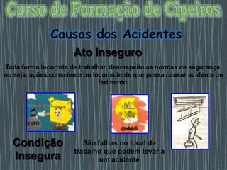 Toda forma incorreta de trabalhar, desrespeito as normas de segurança,
ou seja, ações consciente ou inconsciente que possa causar acidente ou
ferimento.
Ato Inseguro
São falhas no local de
trabalho que podem levar a
um acidente
Causas dos Acidentes
Condição
Insegura
 