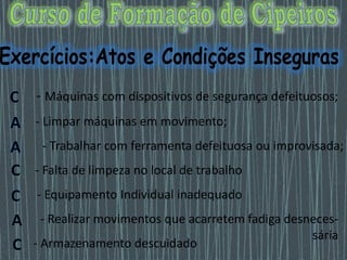 - Máquinas com dispositivos de segurança defeituosos;
C
- Limpar máquinas em movimento;
- Trabalhar com ferramenta defeituosa ou improvisada;
- Falta de limpeza no local de trabalho
- Equipamento Individual inadequado
- Realizar movimentos que acarretem fadiga desneces-
sária
- Armazenamento descuidado
A
A
C
C
A
C
 