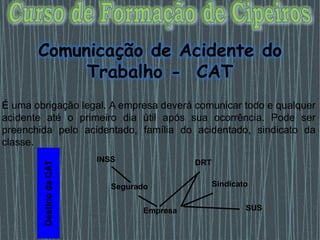 Comunicação de Acidente do
Trabalho - CAT
É uma obrigação legal. A empresa deverá comunicar todo e qualquer
acidente até o primeiro dia útil após sua ocorrência. Pode ser
preenchida pelo acidentado, família do acidentado, sindicato da
classe.
Destino
da
CAT
INSS
Segurado
Empresa
DRT
Sindicato
SUS
 