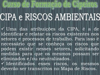  Uma das atribuições da CIPA, é a de
identificar e relatar os riscos existentes nos
setores e processos de trabalho. Para isso é
necessário que se conheça os riscos que
podem existir nesses setores, solicitando
medidas para que os mesmos possam ser
eliminados e/ou neutralizados.
 Identificados esses riscos, os mesmos
deverão ser transcritos no Mapa de Riscos.
 