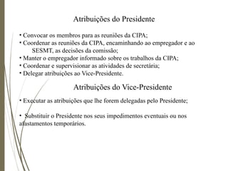 Atribuições do Presidente
• Convocar os membros para as reuniões da CIPA;
• Coordenar as reuniões da CIPA, encaminhando ao empregador e ao
SESMT, as decisões da comissão;
• Manter o empregador informado sobre os trabalhos da CIPA;
• Coordenar e supervisionar as atividades de secretária;
• Delegar atribuições ao Vice-Presidente.
Atribuições do Vice-Presidente
• Executar as atribuições que lhe forem delegadas pelo Presidente;
• Substituir o Presidente nos seus impedimentos eventuais ou nos
afastamentos temporários.
 