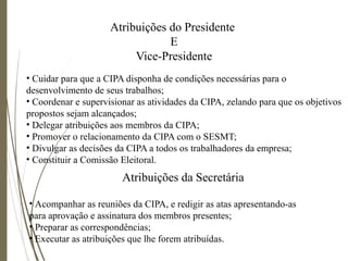 Atribuições do Presidente
E
Vice-Presidente
• Cuidar para que a CIPA disponha de condições necessárias para o
desenvolvimento de seus trabalhos;
• Coordenar e supervisionar as atividades da CIPA, zelando para que os objetivos
propostos sejam alcançados;
• Delegar atribuições aos membros da CIPA;
• Promover o relacionamento da CIPA com o SESMT;
• Divulgar as decisões da CIPA a todos os trabalhadores da empresa;
• Constituir a Comissão Eleitoral.
Atribuições da Secretária
• Acompanhar as reuniões da CIPA, e redigir as atas apresentando-as
para aprovação e assinatura dos membros presentes;
• Preparar as correspondências;
• Executar as atribuições que lhe forem atribuídas.
 