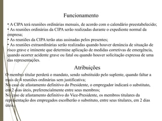 Funcionamento
• A CIPA terá reuniões ordinárias mensais, de acordo com o calendário preestabelecido;
• As reuniões ordinárias da CIPA serão realizadas durante o expediente normal da
empresa;
• As reuniões da CIPA terão atas assinadas pelos presentes;
• As reuniões extraordinárias serão realizadas quando houver denúncia de situação de
risco grave e iminente que determine aplicação de medidas corretivas de emergência,
quando ocorrer acidente grave ou fatal ou quando houver solicitação expressa de uma
das representações.
Atribuições
O membro titular perderá o mandato, sendo substituído pelo suplente, quando faltar a
mais de 4 reuniões ordinárias sem justificativa;
No caso de afastamento definitivo do Presidente, o empregador indicará o substituto,
em 2 dias úteis, preferencialmente entre seus membros;
No caso de afastamento definitivo do Vice-Presidente, os membros titulares da
representação dos empregados escolherão o substituto, entre seus titulares, em 2 dias
úteis.
 