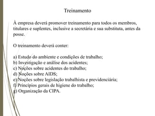 Treinamento
À empresa deverá promover treinamento para todos os membros,
titulares e suplentes, inclusive a secretária e sua substituta, antes da
posse.
O treinamento deverá conter:
a) Estudo do ambiente e condições de trabalho;
b) Investigação e análise dos acidentes;
c) Noções sobre acidentes do trabalho;
d) Noções sobre AIDS;
e) Noções sobre legislação trabalhista e previdenciária;
f) Princípios gerais de higiene do trabalho;
g) Organização da CIPA.
 