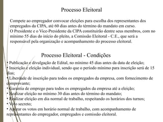 Processo Eleitoral
Compete ao empregador convocar eleições para escolha dos representantes dos
empregados da CIPA, até 60 dias antes do término do mandato em curso.
O Presidente e o Vice-Presidente da CIPA constituirão dentre seus membros, com no
mínimo 55 dias do início do pleito, a Comissão Eleitoral - C.E., que será a
responsável pela organização e acompanhamento do processo eleitoral.
• Publicação e divulgação de Edital, no mínimo 45 dias antes da data de eleição;
• Inscrição e eleição individual, sendo que o período mínimo para inscrição será de 15
dias;
• Liberdade de inscrição para todos os empregados da empresa, com fornecimento de
comprovante;
• Garantia de emprego para todos os empregados da empresa até a eleição;
• Realizar eleição no mínimo 30 dias antes do término do mandato;
• Realizar eleição em dia normal de trabalho, respeitando os horários dos turnos;
• Voto secreto;
• Apurar os votos em horário normal de trabalho, com acompanhamento de
representantes do empregador, empregados e comissão eleitoral.
Processo Eleitoral - Condições
 