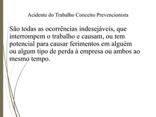 Acidente do Trabalho Conceito Prevencionista
São todas as ocorrências indesejáveis, que
interrompem o trabalho e causam, ou tem
potencial para causar ferimentos em alguém
ou algum tipo de perda à empresa ou ambos ao
mesmo tempo.
 
